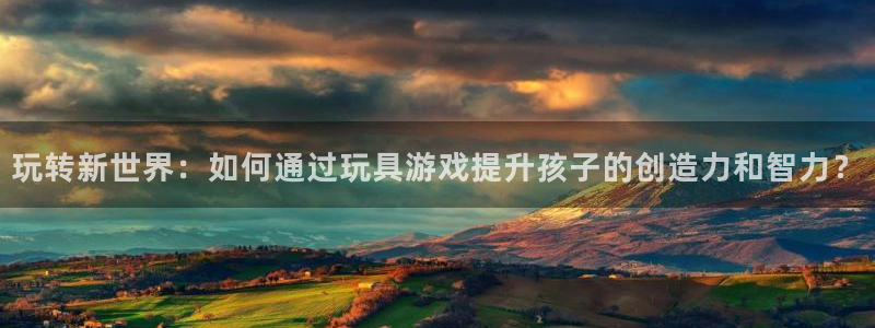 尊龙官网入口：玩转新世界：如何通过玩具游戏提升孩子的创造力和